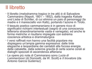 Il libretto
• Il libretto (melodramma tragico in tre atti) è di Salvadore
Cammarano (Napoli, 1801 – 1852), dalla tragedia Kabale
und Liebe di Schiller, di cui elimina un paio di personaggi (la
madre e il maresciallo von Kalb), portando l’azione in Tirolo.
• Il tessuto poetico cammaraniano è in genere ricco di
significativi richiami intertestuali (segno di una conoscenza
letteraria straordinariamente vasta e variegata), ed anche le
forme metriche vi risultano impiegate con estrema
coscienza artistica e drammaturgica
• I versi raffinati non hanno una facilità popolare ma
dispiegano un'ampia gamma espressiva: dalle tinte
elegiache e leopardiane dei cantabili alla focosa energia
delle cabalette, dalla solenne gravità di certe scene corali ai
dialoghi spezzati di ascendenza alfieriana
• Le opere più note di Cammarano sono Lucia di
Lammermoor (di Donizetti, da W. Scott) e Il trovatore (da
Antonio García Gutiérrez)
 