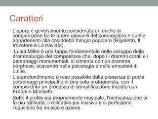 Caratteri
• L'opera è generalmente considerata un anello di
congiunzione fra le opere giovanili del compositore e quelle
appartenenti alla cosiddetta trilogia popolare (Rigoletto, Il
trovatore e La traviata).
• Luisa Miller è una tappa fondamentale nello sviluppo della
drammaturgia del compositore che, dopo i i drammi corali e i
personaggi monumentali, si cimenta con un dramma
borghese, scavando nella psicologia e nelle emozioni di
Luisa.
• L’approfondimento è reso possibile dalla presenza di pochi
personaggi principali e di una sola protagonista, con il
compimento un processo di semplificazione iniziato con
Ernani e Macbeth.
• Sotto il profilo più propriamente musicale, l'orchestrazione si
fa più raffinata, il recitativo più incisivo e si perfeziona
l'equilibrio fra musica e azione
 