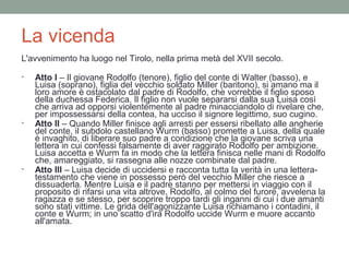 La vicenda
L'avvenimento ha luogo nel Tirolo, nella prima metà del XVII secolo.
• Atto I – Il giovane Rodolfo (tenore), figlio del conte di Walter (basso), e
Luisa (soprano), figlia del vecchio soldato Miller (baritono), si amano ma il
loro amore è ostacolato dal padre di Rodolfo, che vorrebbe il figlio sposo
della duchessa Federica. Il figlio non vuole separarsi dalla sua Luisa così
che arriva ad opporsi violentemente al padre minacciandolo di rivelare che,
per impossessarsi della contea, ha ucciso il signore legittimo, suo cugino.
• Atto II – Quando Miller finisce agli arresti per essersi ribellato alle angherie
del conte, il subdolo castellano Wurm (basso) promette a Luisa, della quale
è invaghito, di liberare suo padre a condizione che la giovane scriva una
lettera in cui confessi falsamente di aver raggirato Rodolfo per ambizione.
Luisa accetta e Wurm fa in modo che la lettera finisca nelle mani di Rodolfo
che, amareggiato, si rassegna alle nozze combinate dal padre.
• Atto III – Luisa decide di uccidersi e racconta tutta la verità in una lettera-
testamento che viene in possesso però del vecchio Miller che riesce a
dissuaderla. Mentre Luisa e il padre stanno per mettersi in viaggio con il
proposito di rifarsi una vita altrove, Rodolfo, al colmo del furore, avvelena la
ragazza e se stesso, per scoprire troppo tardi gli inganni di cui i due amanti
sono stati vittime. Le grida dell'agonizzante Luisa richiamano i contadini, il
conte e Wurm; in uno scatto d'ira Rodolfo uccide Wurm e muore accanto
all'amata.
 