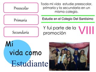 Preescolar
Primaria
Secundaria
Mi
vida como
Estudiante
Toda mi vida estudie preescolar,
primaria y la secundaria en un
mismo colegio.
Estudie en el Colegio Del Santísimo
Y fui parte de la
promoción VIII
 