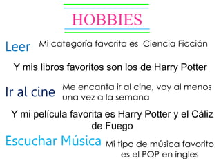 HOBBIES
Leer
Ir al cine
Escuchar Música
Mi categoría favorita es Ciencia Ficción
Y mis libros favoritos son los de Harry Potter
Me encanta ir al cine, voy al menos
una vez a la semana
Y mi película favorita es Harry Potter y el Cáliz
de Fuego
Mi tipo de música favorito
es el POP en ingles
 