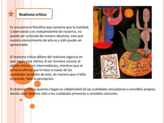 Realismo crítico:
Es una postura filosófica que sostiene que la realidad,
si bien existe y es independiente de nosotros, no
puede ser conocida de manera absoluta, sino que
nuestro conocimiento de ella es y sólo puede ser
aproximado.
El realismo crítico difiere del realismo ingenuo en
que según este último, el ser humano conoce al
objeto mismo sin intermediarios, mientras que el
primero afirma que lo hace a través de las
cualidades sensibles de éste, de manera que si falta
el sentido, falta la percepción.
El realismo crítico quienes niegan la «objetividad de las cualidades secundarias o sensibles propios,
dando valor objetivo sólo a las cualidades primarias o sensibles comunes.
 