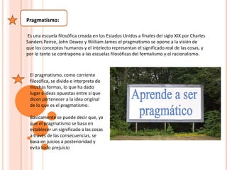 Pragmatismo:
Es una escuela filosófica creada en los Estados Unidos a finales del siglo XIX por Charles
Sanders Peirce, John Dewey y William James el pragmatismo se opone a la visión de
que los conceptos humanos y el intelecto representan el significado real de las cosas, y
por lo tanto se contrapone a las escuelas filosóficas del formalismo y el racionalismo.
El pragmatismo, como corriente
filosófica, se divide e interpreta de
muchas formas, lo que ha dado
lugar a ideas opuestas entre sí que
dicen pertenecer a la idea original
de lo que es el pragmatismo.
Básicamente se puede decir que, ya
que el pragmatismo se basa en
establecer un significado a las cosas
a través de las consecuencias, se
basa en juicios a posterioridad y
evita todo prejuicio
 