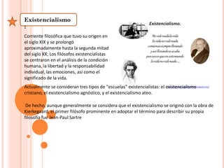 Existencialismo
:
Corriente filosófica que tuvo su origen en
el siglo XIX y se prolongó
aproximadamente hasta la segunda mitad
del siglo XX; Los filósofos existencialistas
se centraron en el análisis de la condición
humana, la libertad y la responsabilidad
individual, las emociones, así como el
significado de la vida.
Actualmente se consideran tres tipos de "escuelas" existencialistas: el existencialismo
cristiano, el existencialismo agnóstico, y el existencialismo ateo.
De hecho, aunque generalmente se considera que el existencialismo se originó con la obra de
Kierkegaard, el primer filósofo prominente en adoptar el término para describir su propia
filosofía fue Jean-Paul Sartre
 