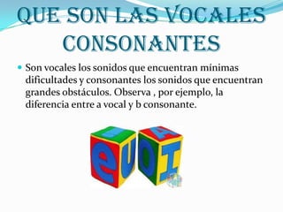 Que son las vocales consonantesSon vocales los sonidos que encuentran mínimas dificultades y consonantes los sonidos que encuentran grandes obstáculos. Observa , por ejemplo, la diferencia entre a vocal y b consonante.