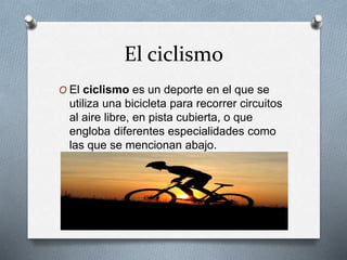El ciclismo
O El ciclismo es un deporte en el que se
utiliza una bicicleta para recorrer circuitos
al aire libre, en pista cubierta, o que
engloba diferentes especialidades como
las que se mencionan abajo.
 