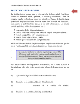 LUIS ANGEL CARRILLO FRANCIA- ADMINISTRACION
2
La familia siempre ha sido y es, el principal pilar de la sociedad. Es el lugar
donde los miembros nacen, aprenden, se educan y desarrollan. Debe ser
refugio, orgullo y alegría de todos sus miembros. Cuando la familia tiene
problemas, alegrías o tristezas internas, repercuten en todos los familiares,
sufriéndolos o disfrutándolos, debido a su total interrelación. La familia
cumple a nivel social las siguientes funciones:
 procreación de los futuros ciudadanos;
 crianza, educación e integración social de las próximas generaciones;
 permite un equilibrio entre las generaciones;
 prevención de salud personal y social;
 permite que se cuiden la 1ra y 3ª generaciones.
Estas funciones sociales no las puede cumplir ninguna otra institución que no
sea la Familia, de ahí la importancia de conocer a fondo como hacerlo
.
,
Uno de los deberes más importantes de la familia, por lo tanto, es el de ir
introduciendo a los hijos en los ámbitos más valiosos de la vida, como son los
de:
a) Ayudar a los hijos a descubrir los bienes trascendentes.
b) Iniciarlos en el sentido del dolor y del sufrimiento.
c) Iniciarlos en el sentido del trabajo.
d) Iniciarlos en el sentido del amor y la solidaridad.
La educación familiar es un deber tan importante que cuando falta
difícilmente puede suplirse. Es, pues, deber de los padres formar un
ambiente familiar animado por el amor que favorezca la educación
integra, personal y social de los hijos.
 
