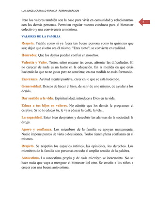 LUIS ANGEL CARRILLO FRANCIA- ADMINISTRACION
4
Pero los valores también son la base para vivir en comunidad y relacionarnos
con las demás personas. Permiten regular nuestra conducta para el bienestar
colectivo y una convivencia armoniosa.
. Trátale como si ya fuera tan buena persona como tú quisieras que
sea; dejar que el otro sea él mismo. "Eres tonto", se convierte en realidad.
. Que los demás puedan confiar en nosotros.
. Tesón, saber encarar las cosas, afrontar las dificultades. El
no carecer de nada es un lastre en la educación. En la medida en que estás
haciendo lo que no te gusta pero te conviene, en esa medida te estás formando.
. Actitud mental positiva, creer en lo que se está haciendo.
. Deseos de hacer el bien, de salir de uno mismo, de ayudar a los
demás.
. Espiritualidad, introduce a Dios en tu vida.
No admitir que los demás le programen el
cerebro. Si no le educas tú, le va a educar la calle, la tele...
. Estar bien despiertos y descubrir las alarmas de la sociedad: la
droga.
. Los miembros de la familia se apoyan mutuamente.
Nadie impone puntos de vista o decisiones. Todos tienen plena confianza en sí
mismos.
. Se respetan los espacios íntimos, las opiniones, los derechos. Los
miembros de la familia son personas en todo el amplio sentido de la palabra.
. La autoestima propia y de cada miembro se incrementa. No se
hace nada que vaya a menguar el bienestar del otro. Se enseña a los niños a
crecer con una buena auto estima.
 