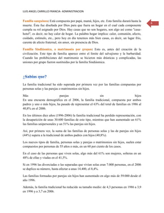 LUIS ANGEL CARRILLO FRANCIA- ADMINISTRACION
6
: Está compuesta por papá, mamá, hijos, etc. Esta familia durará hasta la
muerte. Ésta fue diseñada por Dios para que fuera un hogar en el cual cada componente
cumpla su rol asignado por Dios. Hay casas que no son hogares, son algo así como "casa-
hotel", es decir, no hay calor de hogar. La palabra hogar implica: calor, comunión, afecto,
cuidado, estímulo, etc., pero hoy en día tenemos más bien casas, es decir, un lugar frío,
carente de afecto fraternal, sin amor, sin presencia de Dios.
: Esto es, antes del creación de la
civilización. Este tipo de familia aparece entre el límite del salvajismo y la barbaridad.
Cuando las prohibiciones del matrimonio se hicieron más drásticas y complicadas, las
uniones por grupo fueron sustituidas por la familia Sindiásmica.
La familia tradicional ha sido superada por primera vez por las familias compuestas por
personas solas y las parejas o matrimonios sin hijos.
Más parejas sin hijos
En una encuesta demográfica en el 2006, la familia tradicional, compuesta por ambos
padres y uno o más hijos, ha pasado de representar el 63% del total de familias en 1986 al
40,8% en el 2006.
En los últimos diez años (1996-2006) la familia tradicional ha perdido representación, con
la desaparición de unas 30.600 familias de este tipo, mientras que han aumentado un 61%
las familias unipersonales y un 51% las parejas sin hijos.
Así, por primera vez, la suma de las familias de personas solas y las de parejas sin hijos
(44%) supera a la tradicional de ambos padres con hijos (40,8%).
Los nuevos tipos de familia, personas solas y parejas o matrimonios sin hijos, suelen estar
compuestos por personas de 55 años o más, en un 60 por ciento de los casos.
En el caso de las personas que viven solas, algo más del 61% son mujeres, solteras en un
48% de ellas y viudas en el 41,5%.
Si en 1996 las divorciadas o las separadas que vivían solas eran 7.000 personas, en el 2006
se duplica su número, hasta afectar a unas 14.400, el 8,4%.
Las familias formadas por parejas sin hijos han aumentado en algo más de 59.000 desde el
año 1996.
Además, la familia tradicional ha reducido su tamaño medio: de 4,3 personas en 1986 a 3,9
en 1996 y a 3,7 en 2006.
 