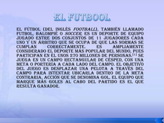 el futbool El fútbol (del inglés football), también llamado futbol, balompié o soccer, es un deporte de equipo jugado entre dos conjuntos de 11 jugadores cada uno y un árbitro que se ocupa de que las normas se cumplan correctamente. Es ampliamente considerado el deporte más popular del mundo, pues participan en él unos 270 millones de personas.[1] Se juega en un campo rectangular de césped, con una meta o portería a cada lado del campo. El objetivo del juego es desplazar una pelota a través del campo para intentar ubicarla dentro de la meta contraria, acción que se denomina gol. El equipo que marque más goles al cabo del partido es el que resulta ganador.   