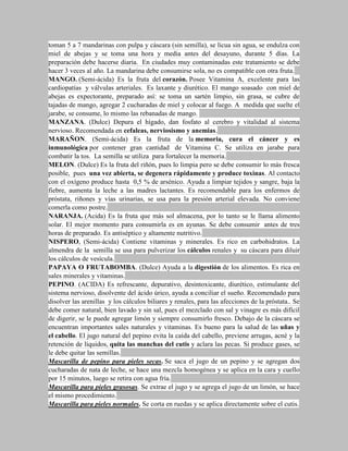 toman 5 a 7 mandarinas con pulpa y cáscara (sin semilla), se licua sin agua, se endulza con
miel de abejas y se toma una hora y media antes del desayuno, durante 5 días. La
preparación debe hacerse diaria. En ciudades muy contaminadas este tratamiento se debe
hacer 3 veces al año. La mandarina debe consumirse sola, no es compatible con otra fruta.
MANGO. (Semi-ácida) Es la fruta del corazón. Posee Vitamina A, excelente para las
cardiopatías y válvulas arteriales. Es laxante y diurético. El mango soasado con miel de
abejas es expectorante, preparado así: se toma un sartén limpio, sin grasa, se cubre de
tajadas de mango, agregar 2 cucharadas de miel y colocar al fuego. A medida que suelte el
jarabe, se consume, lo mismo las rebanadas de mango.
MANZANA. (Dulce) Depura el hígado, dan fosfato al cerebro y vitalidad al sistema
nervioso. Recomendada en cefaleas, nerviosismo y anemias.
MARAÑON. (Semi-ácida) Es la fruta de la memoria, cura el cáncer y es
inmunológica por contener gran cantidad de Vitamina C. Se utiliza en jarabe para
combatir la tos. La semilla se utiliza para fortalecer la memoria.
MELON. (Dulce) Es la fruta del riñón, pues lo limpia pero se debe consumir lo más fresca
posible, pues una vez abierta, se degenera rápidamente y produce toxinas. Al contacto
con el oxígeno produce hasta 0,5 % de arsénico. Ayuda a limpiar tejidos y sangre, baja la
fiebre, aumenta la leche a las madres lactantes. Es recomendable para los enfermos de
próstata, riñones y vías urinarias, se usa para la presión arterial elevada. No conviene
comerla como postre.
NARANJA. (Acida) Es la fruta que más sol almacena, por lo tanto se le llama alimento
solar. El mejor momento para consumirla es en ayunas. Se debe consumir antes de tres
horas de preparado. Es antiséptico y altamente nutritivo.
NISPERO, (Semi-ácida) Contiene vitaminas y minerales. Es rico en carbohidratos. La
almendra de la semilla se usa para pulverizar los cálculos renales y su cáscara para diluir
los cálculos de vesícula.
PAPAYA O FRUTABOMBA. (Dulce) Ayuda a la digestión de los alimentos. Es rica en
sales minerales y vitaminas.
PEPINO. (ACIDA) Es refrescante, depurativo, desintoxicante, diurético, estimulante del
sistema nervioso, disolvente del ácido úrico, ayuda a conciliar el sueño. Recomendado para
disolver las arenillas y los cálculos biliares y renales, para las afecciones de la próstata.. Se
debe comer natural, bien lavado y sin sal, pues el mezclado con sal y vinagre es más difícil
de digerir, se le puede agregar limón y siempre consumirlo fresco. Debajo de la cáscara se
encuentran importantes sales naturales y vitaminas. Es bueno para la salud de las uñas y
el cabello. El jugo natural del pepino evita la caída del cabello, previene arrugas, acné y la
retención de líquidos, quita las manchas del cutis y aclara las pecas. Si produce gases, se
le debe quitar las semillas.
Mascarilla de pepino para pieles secas. Se saca el jugo de un pepino y se agregan dos
cucharadas de nata de leche, se hace una mezcla homogénea y se aplica en la cara y cuello
por 15 minutos, luego se retira con agua fría.
Mascarilla para pieles grasosas. Se extrae el jugo y se agrega el jugo de un limón, se hace
el mismo procedimiento.
Mascarilla para pieles normales. Se corta en ruedas y se aplica directamente sobre el cutis.
 