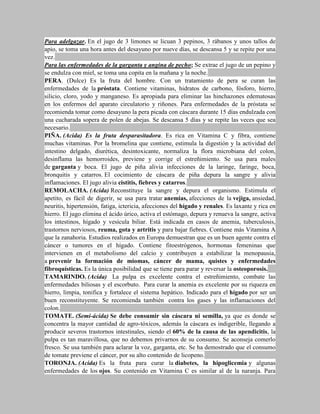 Para adelgazar. En el jugo de 3 limones se licuan 3 pepinos, 3 rábanos y unos tallos de
apio, se toma una hora antes del desayuno por nueve días, se descansa 5 y se repite por una
vez.
Para las enfermedades de la garganta y angina de pecho; Se extrae el jugo de un pepino y
se endulza con miel, se toma una copita en la mañana y la noche.
PERA. (Dulce) Es la fruta del hombre. Con un tratamiento de pera se curan las
enfermedades de la próstata. Contiene vitaminas, hidratos de carbono, fósforo, hierro,
silicio, cloro, yodo y manganeso. Es apropiada para eliminar las hinchazones edematosas
en los enfermos del aparato circulatorio y riñones. Para enfermedades de la próstata se
recomienda tomar como desayuno la pera picada con cáscara durante 15 días endulzada con
una cucharada sopera de polen de abejas. Se descansa 5 días y se repite las veces que sea
necesario.
PIÑA. (Acida) Es la fruta desparasitadora. Es rica en Vitamina C y fibra, contiene
muchas vitaminas. Por la bromelina que contiene, estimula la digestión y la actividad del
intestino delgado, diurética, desintoxicante, normaliza la flora microbiana del colon,
desinflama las hemorroides, previene y corrige el estreñimiento. Se usa para males
de garganta y boca. El jugo de piña alivia infecciones de la laringe, faringe, boca,
bronquitis y catarros. El cocimiento de cáscara de piña depura la sangre y alivia
inflamaciones. El jugo alivia cistitis, fiebres y catarros.
REMOLACHA. (Acida) Reconstituye la sangre y depura el organismo. Estimula el
apetito, es fácil de digerir, se usa para tratar anemias, afecciones de la vejiga, ansiedad,
neuritis, hipertensión, fatiga, ictericia, afecciones del hígado y renales. Es laxante y rica en
hierro. El jugo elimina el ácido úrico, activa el estómago, depura y renueva la sangre, activa
los intestinos, hígado y vesícula biliar. Está indicada en casos de anemia, tuberculosis,
trastornos nerviosos, reuma, gota y artritis y para bajar fiebres. Contiene más Vitamina A
que la zanahoria. Estudios realizados en Europa demuestran que es un buen agente contra el
cáncer o tumores en el hígado. Contiene fitoestrógenos, hormonas femeninas que
intervienen en el metabolismo del calcio y contribuyen a estabilizar la menopausia,
a prevenir la formación de miomas, cáncer de mama, quistes y enfermedades
fibroquísticas. Es la única posibilidad que se tiene para parar y reversar la osteoporosis.
TAMARINDO. (Acida) La pulpa es excelente contra el estreñimiento, combate las
enfermedades biliosas y el escorbuto. Para curar la anemia es excelente por su riqueza en
hierro, limpia, tonifica y fortalece el sistema hepático. Indicado para el hígado por ser un
buen reconstituyente. Se recomienda también contra los gases y las inflamaciones del
colon.
TOMATE. (Semi-ácida) Se debe consumir sin cáscara ni semilla, ya que es donde se
concentra la mayor cantidad de agro-tóxicos, además la cáscara es indigerible, llegando a
producir severos trastornos intestinales, siendo el 60% de la causa de las apendicitis, la
pulpa es tan maravillosa, que no debemos privarnos de su consumo. Se aconseja comerlo
fresco. Se usa también para aclarar la voz, garganta, etc. Se ha demostrado que el consumo
de tomate previene el cáncer, por su alto contenido de licopeno.
TORONJA. (Acida) Es la fruta para curar la diabetes, la hipoglicemia y algunas
enfermedades de los ojos. Su contenido en Vitamina C es similar al de la naranja. Para
 