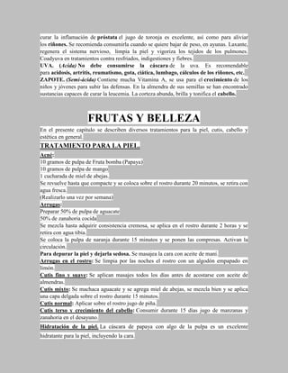 curar la inflamación de próstata el jugo de toronja es excelente, así como para aliviar
los riñones. Se recomienda consumirla cuando se quiere bajar de peso, en ayunas. Laxante,
regenera el sistema nervioso, limpia la piel y vigoriza los tejidos de los pulmones.
Coadyuva en tratamientos contra resfriados, indigestiones y fiebres.
UVA. (Acida) No debe consumirse la cáscara de la uva. Es recomendable
para acidosis, artritis, reumatismo, gota, ciática, lumbago, cálculos de los riñones, etc.
ZAPOTE. (Semi-ácida) Contiene mucha Vitamina A, se usa para el crecimiento de los
niños y jóvenes para subir las defensas. En la almendra de sus semillas se han encontrado
sustancias capaces de curar la leucemia. La corteza abunda, brilla y tonifica el cabello.



                      FRUTAS Y BELLEZA
En el presente capítulo se describen diversos tratamientos para la piel, cutis, cabello y
estética en general.
TRATAMIENTO PARA LA PIEL.
Acné:
10 gramos de pulpa de Fruta bomba (Papaya)
10 gramos de pulpa de mango
1 cucharada de miel de abejas.
Se revuelve hasta que compacte y se coloca sobre el rostro durante 20 minutos, se retira con
agua fresca.
(Realizarlo una vez por semana)
Arrugas:
Preparar 50% de pulpa de aguacate
50% de zanahoria cocida
Se mezcla hasta adquirir consistencia cremosa, se aplica en el rostro durante 2 horas y se
retira con agua tibia.
Se coloca la pulpa de naranja durante 15 minutos y se ponen las compresas. Activan la
circulación.
Para depurar la piel y dejarla sedosa. Se masajea la cara con aceite de maní.
Arrugas en el rostro: Se limpia por las noches el rostro con un algodón empapado en
limón.
Cutis fino y suave: Se aplican masajes todos los días antes de acostarse con aceite de
almendras.
Cutis mixto: Se machaca aguacate y se agrega miel de abejas, se mezcla bien y se aplica
una capa delgada sobre el rostro durante 15 minutos.
Cutis normal: Aplicar sobre el rostro jugo de piña.
Cutis terso y crecimiento del cabello: Consumir durante 15 días jugo de manzanas y
zanahoria en el desayuno.
Hidratación de la piel. La cáscara de papaya con algo de la pulpa es un excelente
hidratante para la piel, incluyendo la cara.
 