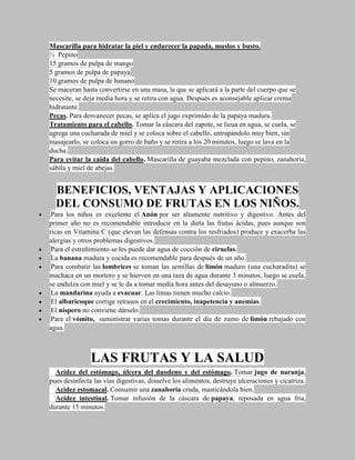 Mascarilla para hidratar la piel y endurecer la papada, muslos y busto.
½ Pepino
15 gramos de pulpa de mango
5 gramos de pulpa de papaya
10 gramos de pulpa de banano
Se maceran hasta convertirse en una masa, la que se aplicará a la parte del cuerpo que se
necesite, se deja media hora y se retira con agua. Después es aconsejable aplicar crema
hidratante.
Pecas. Para desvanecer pecas, se aplica el jugo exprimido de la papaya madura.
Tratamiento para el cabello. Tomar la cáscara del zapote, se licua en agua, se cuela, se
agrega una cucharada de miel y se coloca sobre el cabello, entrapándolo muy bien, sin
masajearlo, se coloca un gorro de baño y se retira a los 20 minutos, luego se lava en la
ducha.
Para evitar la caída del cabello. Mascarilla de guayaba mezclada con pepino, zanahoria,
sábila y miel de abejas.


  BENEFICIOS, VENTAJAS Y APLICACIONES
  DEL CONSUMO DE FRUTAS EN LOS NIÑOS.
 Para los niños es excelente el Anón por ser altamente nutritivo y digestivo. Antes del
primer año no es recomendable introducir en la dieta las frutas ácidas, pues aunque son
ricas en Vitamina C (que elevan las defensas contra los resfriados) produce y exacerba las
alergias y otros problemas digestivos.
 Para el estreñimiento se les puede dar agua de cocción de ciruelas.
 La banana madura y cocida es recomendable para después de un año.
 Para combatir las lombrices se toman las semillas de limón maduro (una cucharadita) se
machaca en un mortero y se hierven en una taza de agua durante 3 minutos, luego se cuela,
se endulza con miel y se le da a tomar media hora antes del desayuno o almuerzo.
 La mandarina ayuda a evacuar. Las limas tienen mucho calcio.
 El albaricoque corrige retrasos en el crecimiento, inapetencia y anemias.
 El níspero no conviene dárselo.
 Para el vómito, suministrar varias tomas durante el día de zumo de limón rebajado con
agua.



               LAS FRUTAS Y LA SALUD
  Acidez del estómago, úlcera del duodeno y del estómago. Tomar jugo de naranja,
pues desinfecta las vías digestivas, disuelve los alimentos, destruye ulceraciones y cicatriza.
  Acidez estomacal. Consumir una zanahoria cruda, masticándola bien.
  Acidez intestinal. Tomar infusión de la cáscara de papaya, reposada en agua fría,
durante 15 minutos.
 