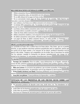 RECOMENDACIONES GENERALES SOBRE LAS FRUTAS.
Ø Deben consumirse frescas.
Ø Deben consumirse solas, sin mezclarla con otro alimento,
Ø No se debe abusar de los jugos de frutas ácidas.
Ø No es conveniente tomar jugos de frutas después de las comidas. Debe hacerse una
hora antes o una hora después.
Ø Las verduras y las frutas no se deben consumir en la misma comida.
Ø La naranja debe consumirse sola. “La naranja es oro por la mañana, plata al mediodía y
plomo por la noche”
Ø Las frutas cítricas deben consumirse antes de las 2 de la tarde.
Ø Las frutas dulces se pueden consumir a cualquier hora del día.
Ø Todas las frutas deben masticarse bien.
Ø Deben consumirse maduras y en la mayoría de los casos sin cáscaras ni semillas.
Ø No deben consumirse como postre, dificulta la digestión.
Ø Los jugos de frutas se deben consumir frescos y lo antes posible, se fermentan y se
transforman en fuente de dolores y enfermedades, afectando el hígado y el cerebro.

MEZCLAS INCONVENIENTES:
Las ensaladas de frutas sólo se deben hacer de frutas dulces. Hay frutas que no se pueden
mezclar, ya que producen reacciones químicas perjudiciales para el organismo, puesto que
los aceites de las frutas neutras y los azúcares de las dulces, producen fermentos tóxicos
para la vida celular. Tampoco son compatibles con las ácidas, pues al mezclarse los ácidos
con los azúcares, retardan la formación de glucosa, permaneciendo más tiempo de lo
normal en los intestinos, lo cual produce fermentaciones tóxicas.
No mezclar
v Naranja con zanahoria. Eleva la acidez, causa disfunciones en el hígado, estimula el
exceso de bilis, potencia sustancias que agreden el sistema renal, produce agrieras, reflujo y
deterioro de los uréteres.
v Piña con Lácteos. Es un tóxico tan poderoso, que revienta cucarachas, la bromelina que
contiene la piña potencializa los principios activos que disparan la intoxicación.
v Fruta bomba (lechosa) con limón. Ocasiona problemas con la hemoglobina y produce
anemia.
v Guayaba con plátano. Causa problemas de hiperacidez o acidosis.

VENTAJAS DE LAS PROTEÍNAS DE LOS FRUTOS SECOS SOBRE LAS
PROTEINAS ANIMALES.
ü No presentan producto de desecho como urea, ácido úrico, etc. Tan abundantes en la
carne.
ü Están libres de las bacterias perjudiciales a las que se expone la carne.
ü Están libres de parásitos.
ü Son ricos en Vitamina B, necesarias para la salud de los nervios del cerebro.
 