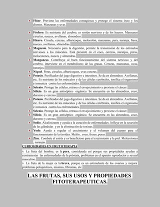 Flúor. Previene las enfermedades contagiosas y protege el sistema óseo y los
        dientes. Manzanas y uvas.

     Fósforo. Es nutriente del cerebro, es sostén nervioso y de los huesos. Manzanas
     ciruelas, nueces, avellanas, almendras.
     Hierro. Ciruela, cerezas, albaricoque, melocotón, manzanas, pera, naranja, fresa,
     nueces, avellanas, almendras.
     Magnesio. Necesario para la digestión, permite la transmisión de los estímulos
     nerviosos a los músculos. Está presente en el coco, cerezas, naranjas, peras,
     melocotones, nueces y almendras.
     Manganeso. Contribuye al buen funcionamiento del sistema nervioso y del
     cerebro, interviene en el metabolismo de las grasas. Cerezas, manzanas, uvas,
     naranjas.
     Níquel. Peras, ciruelas, albaricoques, uvas cerezas.
     Potasio. Purificador del jugo digestivo e intestinos. Se da en almendras. Avellanas,
     etc. Es nutriente de los músculos y de las células cerebrales, tonifica el organismo
     e inmuniza contra las enfermedades.
     Selenio. Protege las células, retrasa el envejecimiento y previene el cáncer.
     Silicio. Es un gran antiséptico orgánico. Se encuentra en las almendras, coco,
     durazno y cerezas.
     Potasio. Purificador del jugo digestivo e intestinos. Se da en almendras. Avellanas,
     etc. Es nutriente de los músculos y de las células cerebrales, tonifica el organismo
     e inmuniza contra las enfermedades.
     Selenio. Protege las células, retrasa el envejecimiento y previene el cáncer.
     Silicio. Es un gran antiséptico orgánico. Se encuentra en las almendras, coco,
     durazno y cerezas.
     Sodio. Alcalinizante y ayuda a la curación de enfermedades. Influye en la secesión
     de las glándulas y en la eliminación de toxinas.
     Yodo. Ayuda a regular el crecimiento y el volumen del cuerpo para el
     funcionamiento de la tiroides. Melón , uvas, fresas, peras.
     Zinc. Combate el estrés y es beneficioso para el crecimiento y la piel. Melocotones
     , naranjas.
CURIOSIDADES EN FRUTOTERAPIA
v La fruta del hombre, es la pera, considerada así porque sus propiedades ayudan a
contrarrestar las enfermedades de la próstata, problemas en el aparato reproductor y sexual
masculino.
v La fruta de la mujer es la breva, porque es un estimulante de los ovarios y mejora
problemas poliquísticos, miomas, fibromas, etc.

    LAS FRUTAS, SUS USOS Y PROPIEDADES
            FITOTERAPEUTICAS.
 