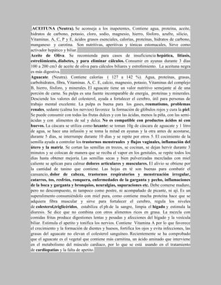 ACEITUNA (Neutra). Se aconseja a los inapetentes, Contiene agua, proteína, aceite,
hidratos de carbono, potasio, cloro, sodio, magnesio, hierro, fósforo, azufre, silicio,
Vitaminas. A, C, P y E, ácidos grasos esenciales, calorías, proteínas, hidratos de carbono,
manganeso y carotina. Son nutritivas, aperitivas y tónicas estomacales, Sirve como
activador hepático y biliar.
Aceite de Oliva. Se recomienda para casos de insuficiencia hepática, litiasis,
estreñimiento, diabetes, y para eliminar cálculos. Consumir en ayunas durante 3 días
100 a 200 cm3 de aceite de oliva para cálculos biliares y estreñimiento. La aceituna negra
es más digestiva.
Aguacate. (Neutra). Contiene calorías ( 127 a 142 %). Agua, proteínas, grasas,
carbohidratos, fibra, Vitaminas. A, C. E, calcio, magnesio, potasio, Vitaminas del complejo
B, hierro, fósforo, y minerales. El aguacate tiene un valor nutritivo semejante al de una
porción de carne. Su pulpa es una fuente incomparable de energía, proteínas y minerales.
Desciende los valores del colesterol, ayuda a fortalecer el cerebro, útil para personas de
trabajo mental excelente. La pulpa es buena para los gases, reumatismo, problemas
renales, sedante (calma los nervios) favorece la formación de glóbulos rojos y cura la piel.
Se puede consumir con todas las frutas dulces y con las ácidas, menos la piña, con las semi-
ácidas y con alimentos de sal y dulce. No es compatible con productos ácidos ni con
huevos. La cáscara se utiliza como laxante: se toman 10g de cáscara de aguacate y 1 litro
de agua, se hace una infusión y se toma la mitad en ayunas y la otra antes de acostarse,
durante 5 días, se interrumpe durante 10 días y se repite por otros 5. El cocimiento de la
semilla ayuda a controlar los trastornos menstruales y flujos vaginales, inflamación del
útero y la matriz. Se cortan las semillas en trozos, se cocinan, se dejan hervir durante 3
minutos y se colocan de manera que se reciba el vapor en los genitales, se repite todos los
días hasta obtener mejoría. Las semillas secas y bien pulverizadas mezcladas con miel
caliente se aplican para calmar dolores articulares y musculares. El alivio se obtiene por
la cantidad de tanino que contiene. Las hojas en té son buenas para combatir el
cansancio, dolor de cabeza, trastornos respiratorios y menstruación irregular,
catarros, tos, resfríos, ronquera, enfermedades de la garganta y pecho, inflamaciones
de la boca y garganta y bronquios, neuralgias, supuraciones etc. Debe comerse maduro,
pero no descompuesto, ni tampoco como postre, ni acompañado de picante, ni ají. Es un
superalimento consumiéndolo con miel pura, como contiene mucha proteína hace que se
adquiera fibra muscular y sirve para fortalecer el cerebro, regula los niveles
de colesterol,triglicéridos, estabiliza el ph de la sangre, limpia el hígado y estimula la
diuresis. Se dice que no combina con otros alimentos ricos en grasa. La mezcla con
comidas fritas produce digestiones lentas y pesadas y afecciones del hígado y la vesícula
biliar. Estimula el apetito y tonifica los nervios. Contiene Vitamina A por lo que favorece
el crecimiento y la formación de dientes y huesos, fortifica los ojos y evita infecciones, las
grasas del aguacate no elevan el colesterol sanguíneo. Recientemente se ha comprobado
que el aguacate es el vegetal que contiene más carnitina, un ácido aminado que interviene
en el metabolismo del músculo cardiaco, por lo que se está usando en el tratamiento
de cardiopatías y la falta de apetito.
 