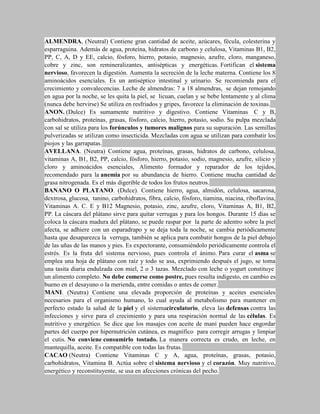 ALMENDRA, (Neutral) Contiene gran cantidad de aceite, azúcares, fécula, colesterina y
esparraguina. Además de agua, proteína, hidratos de carbono y celulosa, Vitaminas B1, B2,
PP, C, A, D y EE, calcio, fósforo, hierro, potasio, magnesio, azufre, cloro, manganeso,
cobre y zinc, son remineralizantes, antisépticas y energéticas. Fortifican el sistema
nervioso, favorecen la digestión. Aumenta la secreción de la leche materna. Contiene los 8
aminoácidos esenciales. Es un antiséptico intestinal y urinario. Se recomienda para el
crecimiento y convalecencias. Leche de almendras: 7 a 18 almendras, se dejan remojando
en agua por la noche, se les quita la piel, se licuan, cuelan y se bebe lentamente y al clima
(nunca debe hervirse) Se utiliza en resfriados y gripes, favorece la eliminación de toxinas.
ANON. (Dulce) Es sumamente nutritivo y digestivo. Contiene Vitaminas C y B,
carbohidratos, proteínas, grasas, fósforo, calcio, hierro, potasio, sodio. Su pulpa mezclada
con sal se utiliza para los forúnculos y tumores malignos para su supuración. Las semillas
pulverizadas se utilizan como insecticida. Mezcladas con agua se utilizan para combatir los
piojos y las garrapatas.
AVELLANA. (Neutra) Contiene agua, proteínas, grasas, hidratos de carbono, celulosa,
vitaminas A, B1, B2, PP, calcio, fósforo, hierro, potasio, sodio, magnesio, azufre, silicio y
cloro y aminoácidos esenciales, Alimento formador y reparador de los tejidos,
recomendado para la anemia por su abundancia de hierro. Contiene mucha cantidad de
grasa nitrogenada. Es el más digerible de todos los frutos neutros.
BANANO O PLATANO. (Dulce). Contiene hierro, agua, almidón, celulosa, sacarosa,
dextrosa, glucosa, tanino, carbohidratos, fibra, calcio, fósforo, tiamina, niacina, riboflavina,
Vitaminas A. C. E y B12 Magnesio, potasio, zinc, azufre, cloro, Vitaminas A, B1, B2,
PP. La cáscara del plátano sirve para quitar verrugas y para los hongos. Durante 15 días se
coloca la cáscara madura del plátano, se puede raspar por la parte de adentro sobre la piel
afecta, se adhiere con un esparadrapo y se deja toda la noche, se cambia periódicamente
hasta que desaparezca la verruga, también se aplica para combatir hongos de la piel debajo
de las uñas de las manos y pies. Es expectorante, consumiéndolo periódicamente controla el
estrés. Es la fruta del sistema nervioso, pues controla el ánimo. Para curar el asma se
emplea una hoja de plátano con raíz y todo se asa, exprimiendo después el jugo, se toma
una tasita diaria endulzada con miel, 2 o 3 tazas. Mezclado con leche o yogurt constituye
un alimento completo. No debe comerse como postre, pues resulta indigesto, en cambio es
bueno en el desayuno o la merienda, entre comidas o antes de comer.
MANI. (Neutra) Contiene una elevada proporción de proteínas y aceites esenciales
necesarios para el organismo humano, lo cual ayuda al metabolismo para mantener en
perfecto estado la salud de la piel y el sistemacirculatorio, eleva las defensas contra las
infecciones y sirve para el crecimiento y para una respiración normal de las células. Es
nutritivo y energético. Se dice que los masajes con aceite de maní pueden hace engordar
partes del cuerpo por hipernutrición cutánea, es magnífico para corregir arrugas y limpiar
el cutis. No conviene consumirlo tostado. La manera correcta es crudo, en leche, en
mantequilla, aceite. Es compatible con todas las frutas.
CACAO (Neutra) Contiene Vitaminas C y A, agua, proteínas, grasas, potasio,
carbohidratos, Vitamina B. Actúa sobre el sistema nervioso y el corazón. Muy nutritivo,
energético y reconstituyente, se usa en afecciones crónicas del pecho.
 