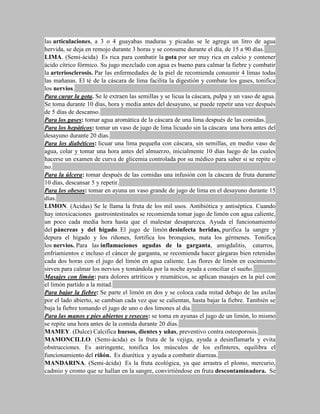 las articulaciones, a 3 o 4 guayabas maduras y picadas se le agrega un litro de agua
hervida, se deja en remojo durante 3 horas y se consume durante el día, de 15 a 90 días.
LIMA. (Semi-ácida) Es rica para combatir la gota por ser muy rica en calcio y contener
ácido cítrico fórmico. Su jugo mezclado con agua es bueno para calmar la fiebre y combatir
la arteriosclerosis. Par las enfermedades de la piel de recomienda consumir 4 limas todas
las mañanas. El té de la cáscara de lima facilita la digestión y combate los gases, tonifica
los nervios.
Para curar la gota. Se le extraen las semillas y se licua la cáscara, pulpa y un vaso de agua.
Se toma durante 10 días, hora y media antes del desayuno, se puede repetir una vez después
de 5 días de descanso.
Para los gases: tomar agua aromática de la cáscara de una lima después de las comidas.
Para los hepáticos: tomar un vaso de jugo de lima licuado sin la cáscara una hora antes del
desayuno durante 20 días.
Para los diabéticos: licuar una lima pequeña con cáscara, sin semillas, en medio vaso de
agua, colar y tomar una hora antes del almuerzo, inicialmente 10 días luego de las cuales
hacerse un examen de curva de glicemia controlada por su médico para saber si se repite o
no.
Para la úlcera: tomar después de las comidas una infusión con la cáscara de fruta durante
10 días, descansar 5 y repetir.
Para los obesos: tomar en ayuna un vaso grande de jugo de lima en el desayuno durante 15
días.
LIMON. (Acidas) Se le llama la fruta de los mil usos. Antibiótica y antiséptica. Cuando
hay intoxicaciones gastrointestinales se recomienda tomar jugo de limón con agua caliente,
un poco cada media hora hasta que el malestar desaparezca. Ayuda el funcionamiento
del páncreas y del hígado. El jugo de limón desinfecta heridas, purifica la sangre y
depura el hígado y los riñones, fortifica los bronquios, mata los gérmenes. Tonifica
los nervios. Para las inflamaciones agudas de la garganta, amigdalitis, catarros,
enfriamientos e incluso el cáncer de garganta, se recomienda hacer gárgaras bien retenidas
cada dos horas con el jugo del limón en agua caliente. Las flores de limón en cocimiento
sirven para calmar los nervios y tomándola por la noche ayuda a conciliar el sueño.
Masajes con limón: para dolores artríticos y reumáticos, se aplican masajes en la piel con
el limón partido a la mitad.
Para bajar la fiebre: Se parte el limón en dos y se coloca cada mitad debajo de las axilas
por el lado abierto, se cambian cada vez que se calientan, hasta bajar la fiebre. También se
baja la fiebre tomando el jugo de uno o dos limones al día.
Para las manos y pies abiertos y resecos: se toma en ayunas el jugo de un limón, lo mismo
se repite una hora antes de la comida durante 20 días.
MAMEY. (Dulce) Calcifica huesos, dientes y uñas, preventivo contra osteoporosis.
MAMONCILLO. (Semi-ácida) es la fruta de la vejiga, ayuda a desinflamarla y evita
obstrucciones. Es astringente, tonifica los músculos de los esfínteres, equilibra el
funcionamiento del riñón. Es diurética y ayuda a combatir diarreas.
MANDARINA. (Semi-ácida) Es la fruta ecológica, ya que arrastra el plomo, mercurio,
cadmio y cromo que se hallan en la sangre, convirtiéndose en fruta descontaminadora. Se
 