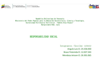 República Bolivariana de Venezuela
Ministerio del Poder Popular para la Educación Universitaria, Ciencia y Tecnología.
Universidad Politécnica Territorial “Andrés Eloy Blanco”
Barquisimeto-Edo. Lara
Integrantes :Sección: LCO4412
Angulo Luis CI. 25.536.050
Bravo Yislemida CI. 12.027.343
Mendoza Jeisson CI. 26.301.065
RESPONSABILIDAD SOCIAL
 