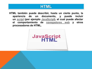 HTML
HTML también puede describir, hasta un cierto punto, la
  apariencia de un documento, y puede incluir
  un script (por ejemplo JavaScript), el cual puede afectar
  el comportamiento de navegadores web y otros
  procesadores de HTML.
 