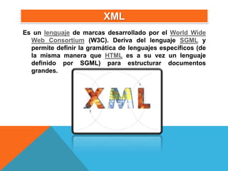 XML
Es un lenguaje de marcas desarrollado por el World Wide
  Web Consortium (W3C). Deriva del lenguaje SGML y
  permite definir la gramática de lenguajes específicos (de
  la misma manera que HTML es a su vez un lenguaje
  definido por SGML) para estructurar documentos
  grandes.
 