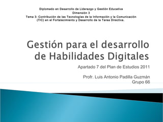 Apartado 7 del Plan de Estudios 2011
Profr. Luis Antonio Padilla Guzmán
Grupo 66
Diplomado en Desarrollo de Liderazgo y Gestión Educativa
Dimensión 3
Tema 3: Contribución de las Tecnologías de la Información y la Comunicación
(TIC) en el Fortalecimiento y Desarrollo de la Tarea Directiva.
 