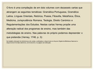 O livro é uma compilação de em dois volumes com dezasseis cartas que abrangem as seguintes temáticas: Gramática Portuguesa, Gramática Latina, Línguas Orientais, Retórica, Poesia, Filosofia, Metafísica, Ética, Medicina, Jurisprudência Romana, Teologia, Direito Canónico e Regulamentações dos Estudos. Nestas cartas Verney propõe uma alteração radical dos programas de ensino, mas também das metodologias de ensino. Nas palavras do próprio podemos depreender o que pretendia (Verney, 1746, p. 3): 
No trabalho efetuado há referência a oito cartas, publicadas e disponíveis no Arquivo Digital da Biblioteca Nacional e disponível em formato eletrónico, de forma livre, na página da instituição.  