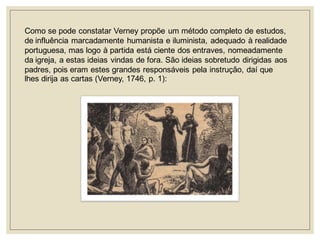 Como se pode constatar Verney propõe um método completo de estudos, de influência marcadamente humanista e iluminista, adequado à realidade portuguesa, mas logo à partida está ciente dos entraves, nomeadamente da igreja, a estas ideias vindas de fora. São ideias sobretudo dirigidas aos padres, pois eram estes grandes responsáveis pela instrução, daí que lhes dirija as cartas (Verney, 1746, p. 1):  