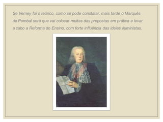 Se Verney foi o teórico, como se pode constatar, mais tarde o Marquês de Pombal será que vai colocar muitas das propostas em prática e levar a cabo a Reforma do Ensino, com forte influência das ideias iluministas.  