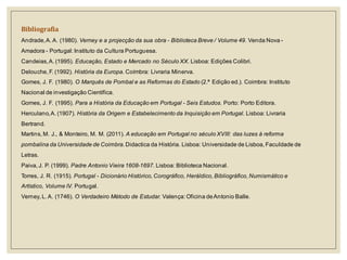Bibliografia 
Andrade, A. A. (1980). Verney e a projecção da sua obra - Biblioteca Breve / Volume 49. Venda Nova - Amadora - Portugal: Instituto da Cultura Portuguesa. 
Candeias, A. (1995). Educação, Estado e Mercado no Século XX. Lisboa: Edições Colibri. 
Delouche, F. (1992). História da Europa. Coímbra: Livraria Minerva. 
Gomes, J. F. (1980). O Marquês de Pombal e as Reformas do Estado (2.ª Edição ed.). Coimbra: Instituto Nacional de investigação Científica. 
Gomes, J. F. (1995). Para a História da Educação em Portugal - Seis Estudos. Porto: Porto Editora. 
Herculano, A. (1907). História da Origem e Estabelecimento da Inquisição em Portugal. Lisboa: Livraria Bertrand. 
Martins, M. J., & Monteiro, M. M. (2011). A educação em Portugal no século XVIII: das luzes à reforma pombalina da Universidade de Coimbra. Didactica da História. Lisboa: Universidade de Lisboa, Faculdade de Letras. 
Paiva, J. P. (1999). Padre Antonio Vieira 1608-1697. Lisboa: Biblioteca Nacional. 
Torres, J. R. (1915). Portugal - Dicionário Histórico, Corográfico, Heráldico, Bibliográfico, Numismático e Artístico, Volume IV. Portugal. 
Verney, L. A. (1746). O Verdadeiro Método de Estudar. Valença: Oficina de Antonio Balle. 
