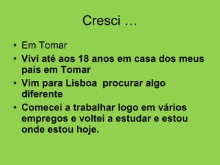 Cresci … Em Tomar Vivi até aos 18 anos em casa dos meus pais em Tomar  Vim para Lisboa  procurar algo diferente  Comecei a trabalhar logo em vários empregos e voltei a estudar e estou onde estou hoje. 