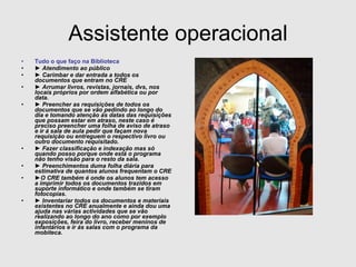 Assistente operacional Tudo o que faço na Biblioteca ►  Atendimento ao público ►  Carimbar e dar entrada a todos os documentos que entram no CRE ►  Arrumar livros, revistas, jornais, dvs, nos locais próprios por ordem alfabética ou por data. ►  Preencher as requisições de todos os documentos que se vão pedindo ao longo do dia e tomando atenção ás datas das requisições que possam estar em atraso, neste caso é preciso preencher uma folha de aviso de atraso e ir á sala de aula pedir que façam nova requisição ou entreguem o respectivo livro ou outro documento requisitado. ►  Fazer classificação e indexação mas só quando posso porque onde está o programa não tenho visão para o resto da sala. ►  Preenchimentos duma folha diária para estimativa de quantos alunos frequentam o CRE ► O CRE também é onde os alunos tem acesso a imprimir todos os documentos trazidos em suporte informático e onde também se tiram fotocopias. ►  Inventariar todos os documentos e materiais existentes no CRE anualmente e ainda dou uma ajuda nas várias actividades que se vão realizando ao longo do ano como por exemplo exposições, feira do livro, receber meninos de infantários e ir ás salas com o programa da mobiteca. 