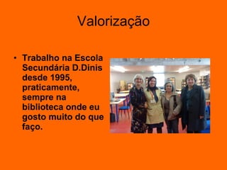 Valorização Trabalho na Escola Secundária D.Dinis desde 1995, praticamente, sempre na biblioteca onde eu gosto muito do que faço. 