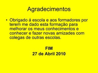 Agradecimentos Obrigado á escola e aos formadores por terem me dado esta formação para melhorar os meus conhecimentos e conhecer e fazer novas amizades com colegas de outras escolas. FIM 27 de Abril 2010 