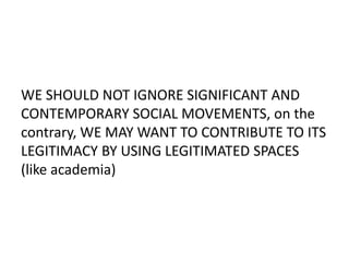 WE SHOULD NOT IGNORE SIGNIFICANT AND
CONTEMPORARY SOCIAL MOVEMENTS, on the
contrary, WE MAY WANT TO CONTRIBUTE TO ITS
LEGITIMACY BY USING LEGITIMATED SPACES
(like academia)
 
