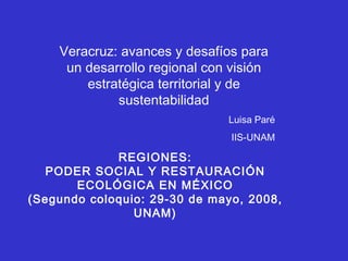 REGIONES: PODER SOCIAL Y RESTAURACIÓN ECOLÓGICA EN MÉXICO (Segundo coloquio: 29-30 de mayo, 2008, UNAM) Veracruz: avances y desafíos para un desarrollo regional con visión estratégica territorial y de sustentabilidad Luisa Paré IIS-UNAM 