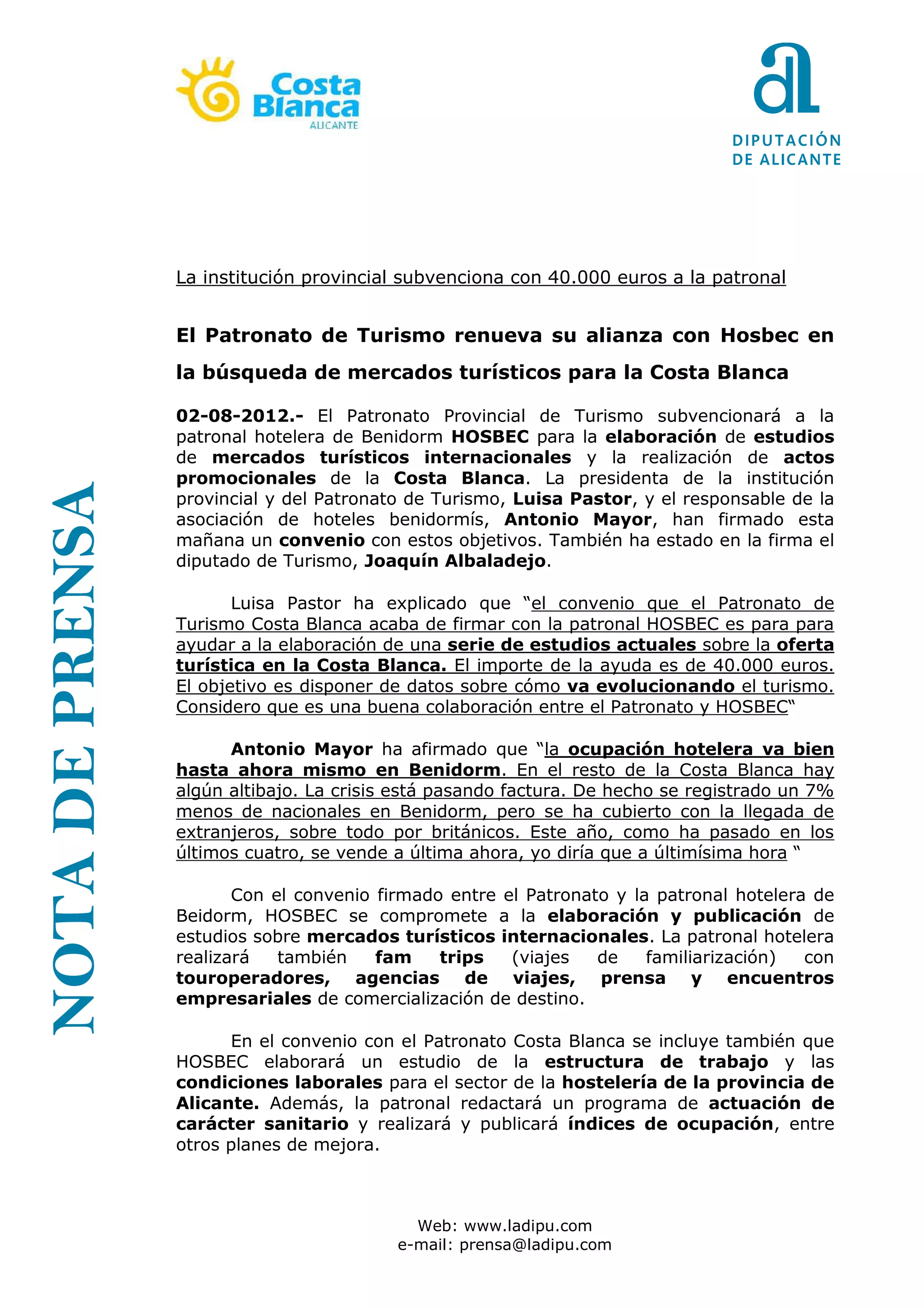 La institución provincial subvenciona con 40.000 euros a la patronal


                 El Patronato de Turismo renueva su alianza con Hosbec en
                 la búsqueda de mercados turísticos para la Costa Blanca

                 02-08-2012.- El Patronato Provincial de Turismo subvencionará a la
                 patronal hotelera de Benidorm HOSBEC para la elaboración de estudios
                 de mercados turísticos internacionales y la realización de actos
                 promocionales de la Costa Blanca. La presidenta de la institución
NOTA DE PRENSA




                 provincial y del Patronato de Turismo, Luisa Pastor, y el responsable de la
                 asociación de hoteles benidormís, Antonio Mayor, han firmado esta
                 mañana un convenio con estos objetivos. También ha estado en la firma el
                 diputado de Turismo, Joaquín Albaladejo.

                        Lu                                el convenio que el Patronato de
                 Turismo Costa Blanca acaba de firmar con la patronal HOSBEC es para para
                 ayudar a la elaboración de una serie de estudios actuales sobre la oferta
                 turística en la Costa Blanca. El importe de la ayuda es de 40.000 euros.
                 El objetivo es disponer de datos sobre cómo va evolucionando el turismo.
                 Considero que es una buena colaboración entre el Patronato y HOSBEC

                       Antonio Mayor                         la ocupación hotelera va bien
                 hasta ahora mismo en Benidorm. En el resto de la Costa Blanca hay
                 algún altibajo. La crisis está pasando factura. De hecho se registrado un 7%
                 menos de nacionales en Benidorm, pero se ha cubierto con la llegada de
                 extranjeros, sobre todo por británicos. Este año, como ha pasado en los
                 últimos cuatro, se vende a última ahora, yo diría que a últimísima hora

                        Con el convenio firmado entre el Patronato y la patronal hotelera de
                 Beidorm, HOSBEC se compromete a la elaboración y publicación de
                 estudios sobre mercados turísticos internacionales. La patronal hotelera
                 realizará   también    fam    trips   (viajes   de    familiarización)  con
                 touroperadores, agencias de viajes, prensa y encuentros
                 empresariales de comercialización de destino.

                       En el convenio con el Patronato Costa Blanca se incluye también que
                 HOSBEC elaborará un estudio de la estructura de trabajo y las
                 condiciones laborales para el sector de la hostelería de la provincia de
                 Alicante. Además, la patronal redactará un programa de actuación de
                 carácter sanitario y realizará y publicará índices de ocupación, entre
                 otros planes de mejora.



                                            Web: www.ladipu.com
                                          e-mail: prensa@ladipu.com
 