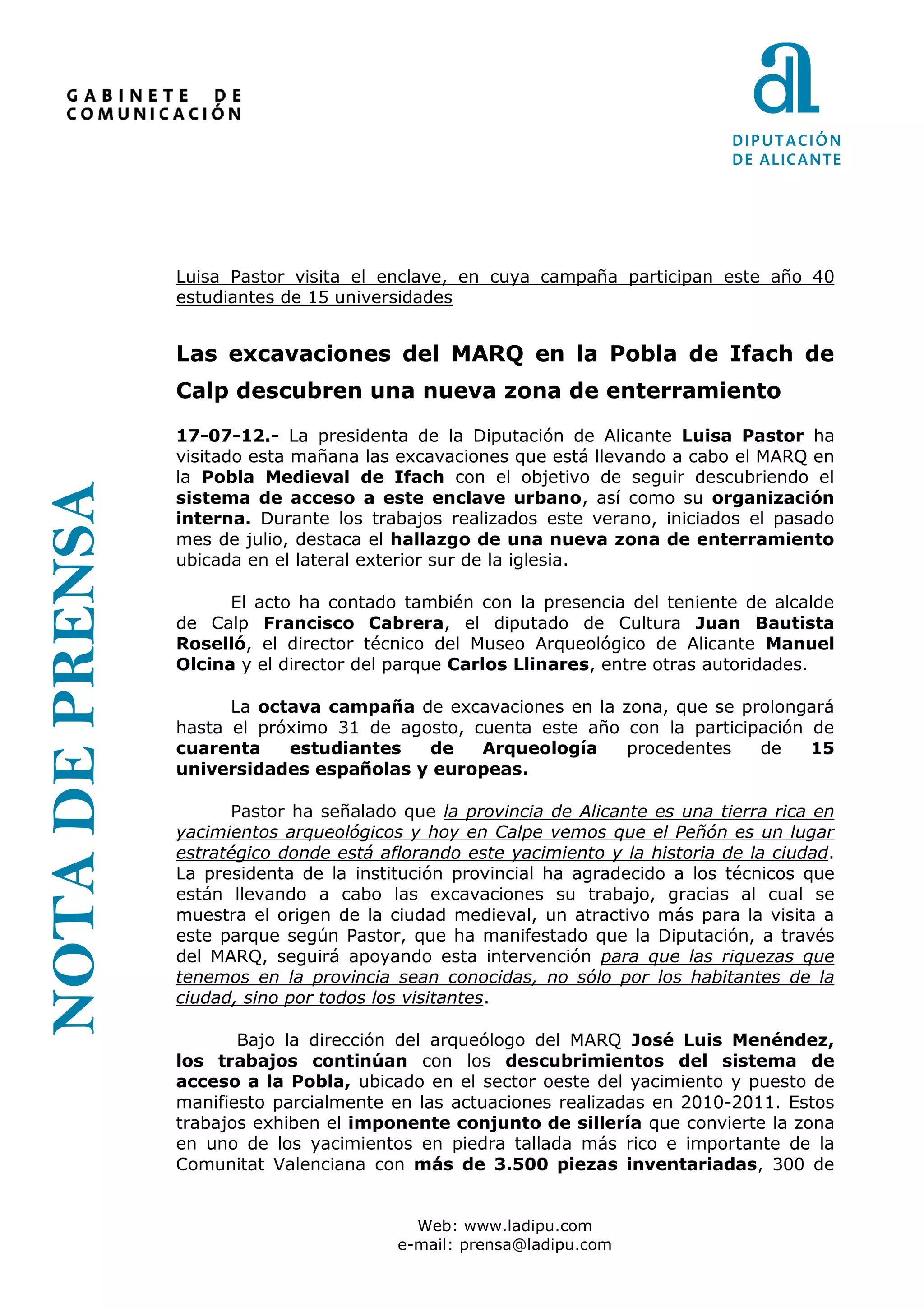 Luisa Pastor visita el enclave, en cuya campaña participan este año 40
                 estudiantes de 15 universidades


                 Las excavaciones del MARQ en la Pobla de Ifach de
                 Calp descubren una nueva zona de enterramiento

                 17-07-12.- La presidenta de la Diputación de Alicante Luisa Pastor ha
                 visitado esta mañana las excavaciones que está llevando a cabo el MARQ en
                 la Pobla Medieval de Ifach con el objetivo de seguir descubriendo el
NOTA DE PRENSA




                 sistema de acceso a este enclave urbano, así como su organización
                 interna. Durante los trabajos realizados este verano, iniciados el pasado
                 mes de julio, destaca el hallazgo de una nueva zona de enterramiento
                 ubicada en el lateral exterior sur de la iglesia.

                       El acto ha contado también con la presencia del teniente de alcalde
                 de Calp Francisco Cabrera, el diputado de Cultura Juan Bautista
                 Roselló, el director técnico del Museo Arqueológico de Alicante Manuel
                 Olcina y el director del parque Carlos Llinares, entre otras autoridades.

                       La octava campaña de excavaciones en la zona, que se prolongará
                 hasta el próximo 31 de agosto, cuenta este año con la participación de
                 cuarenta    estudiantes   de    Arqueología    procedentes    de    15
                 universidades españolas y europeas.

                       Pastor ha señalado que la provincia de Alicante es una tierra rica en
                 yacimientos arqueológicos y hoy en Calpe vemos que el Peñón es un lugar
                 estratégico donde está aflorando este yacimiento y la historia de la ciudad.
                 La presidenta de la institución provincial ha agradecido a los técnicos que
                 están llevando a cabo las excavaciones su trabajo, gracias al cual se
                 muestra el origen de la ciudad medieval, un atractivo más para la visita a
                 este parque según Pastor, que ha manifestado que la Diputación, a través
                 del MARQ, seguirá apoyando esta intervención para que las riquezas que
                 tenemos en la provincia sean conocidas, no sólo por los habitantes de la
                 ciudad, sino por todos los visitantes.

                        Bajo la dirección del arqueólogo del MARQ José Luis Menéndez,
                 los trabajos continúan con los descubrimientos del sistema de
                 acceso a la Pobla, ubicado en el sector oeste del yacimiento y puesto de
                 manifiesto parcialmente en las actuaciones realizadas en 2010-2011. Estos
                 trabajos exhiben el imponente conjunto de sillería que convierte la zona
                 en uno de los yacimientos en piedra tallada más rico e importante de la
                 Comunitat Valenciana con más de 3.500 piezas inventariadas, 300 de


                                            Web: www.ladipu.com
                                          e-mail: prensa@ladipu.com
 