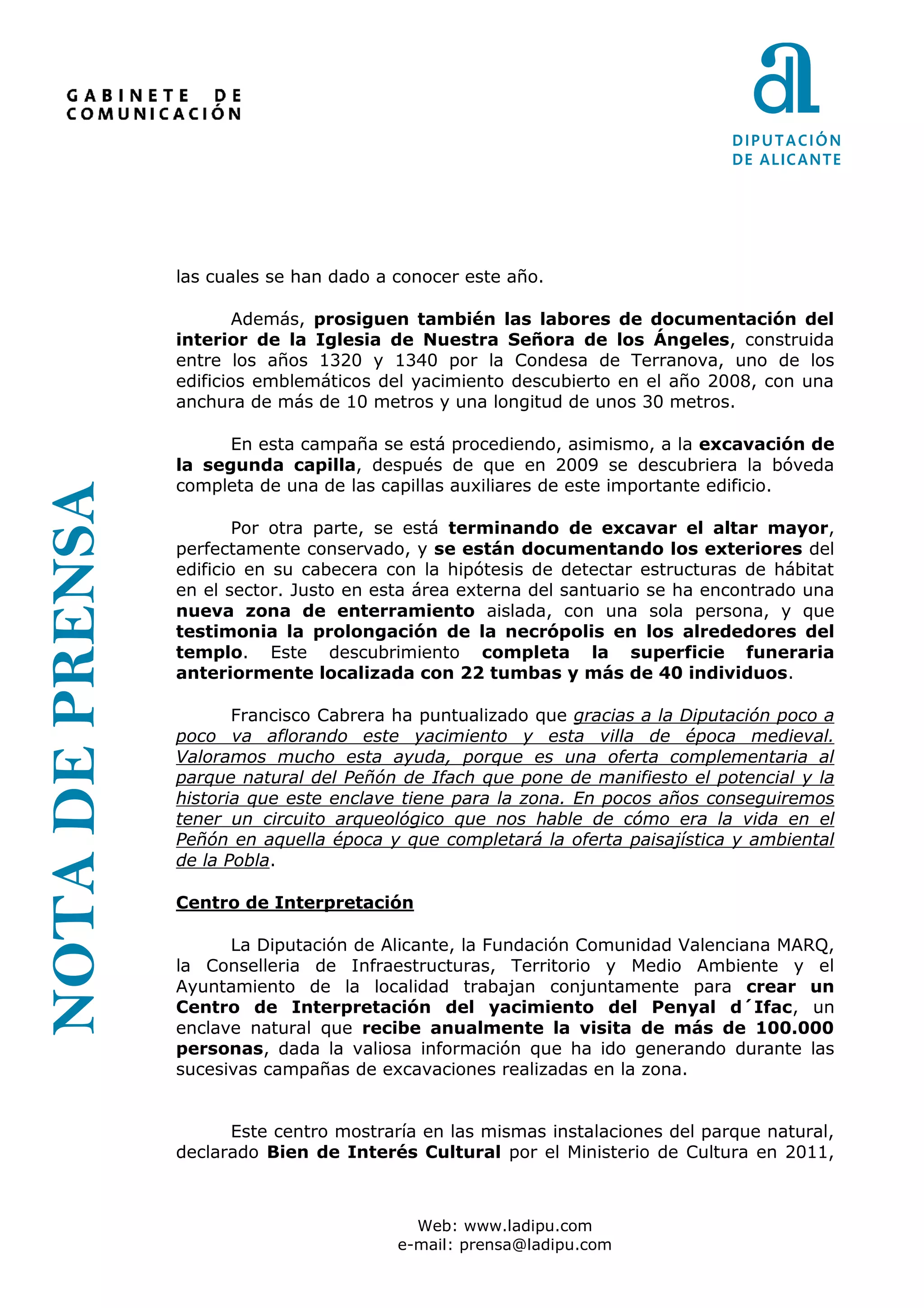 las cuales se han dado a conocer este año.

                         Además, prosiguen también las labores de documentación del
                 interior de la Iglesia de Nuestra Señora de los Ángeles, construida
                 entre los años 1320 y 1340 por la Condesa de Terranova, uno de los
                 edificios emblemáticos del yacimiento descubierto en el año 2008, con una
                 anchura de más de 10 metros y una longitud de unos 30 metros.

                       En esta campaña se está procediendo, asimismo, a la excavación de
                 la segunda capilla, después de que en 2009 se descubriera la bóveda
                 completa de una de las capillas auxiliares de este importante edificio.
NOTA DE PRENSA




                         Por otra parte, se está terminando de excavar el altar mayor,
                 perfectamente conservado, y se están documentando los exteriores del
                 edificio en su cabecera con la hipótesis de detectar estructuras de hábitat
                 en el sector. Justo en esta área externa del santuario se ha encontrado una
                 nueva zona de enterramiento aislada, con una sola persona, y que
                 testimonia la prolongación de la necrópolis en los alrededores del
                 templo. Este descubrimiento completa la superficie funeraria
                 anteriormente localizada con 22 tumbas y más de 40 individuos.

                        Francisco Cabrera ha puntualizado que gracias a la Diputación poco a
                 poco va aflorando este yacimiento y esta villa de época medieval.
                 Valoramos mucho esta ayuda, porque es una oferta complementaria al
                 parque natural del Peñón de Ifach que pone de manifiesto el potencial y la
                 historia que este enclave tiene para la zona. En pocos años conseguiremos
                 tener un circuito arqueológico que nos hable de cómo era la vida en el
                 Peñón en aquella época y que completará la oferta paisajística y ambiental
                 de la Pobla.

                 Centro de Interpretación

                       La Diputación de Alicante, la Fundación Comunidad Valenciana MARQ,
                 la Conselleria de Infraestructuras, Territorio y Medio Ambiente y el
                 Ayuntamiento de la localidad trabajan conjuntamente para crear un
                 Centro de Interpretación del yacimiento del Penyal d´Ifac, un
                 enclave natural que recibe anualmente la visita de más de 100.000
                 personas, dada la valiosa información que ha ido generando durante las
                 sucesivas campañas de excavaciones realizadas en la zona.


                       Este centro mostraría en las mismas instalaciones del parque natural,
                 declarado Bien de Interés Cultural por el Ministerio de Cultura en 2011,



                                            Web: www.ladipu.com
                                          e-mail: prensa@ladipu.com
 