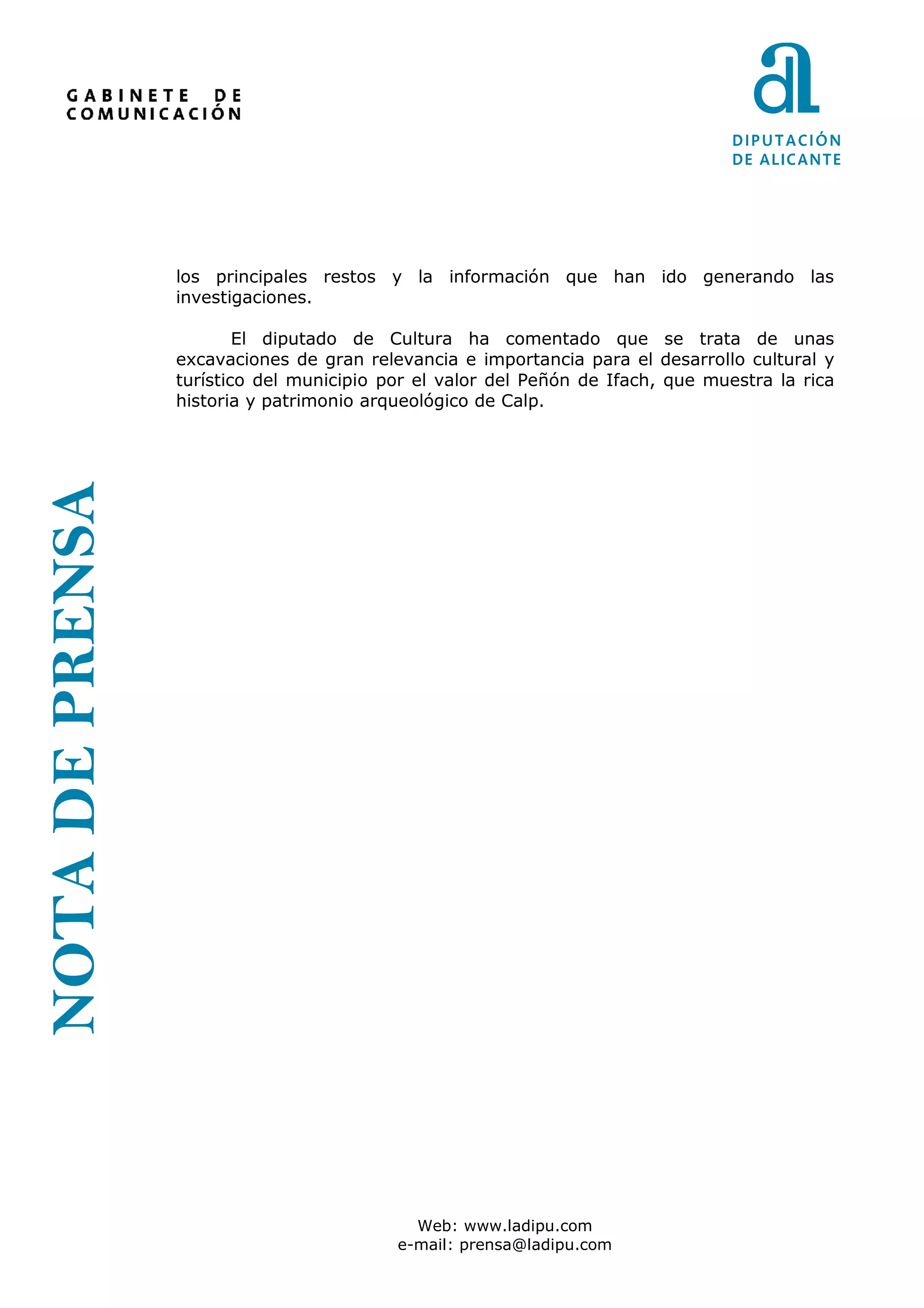 los principales restos y la información que han ido generando las
                 investigaciones.

                         El diputado de Cultura ha comentado que se trata de unas
                 excavaciones de gran relevancia e importancia para el desarrollo cultural y
                 turístico del municipio por el valor del Peñón de Ifach, que muestra la rica
                 historia y patrimonio arqueológico de Calp.
NOTA DE PRENSA




                                            Web: www.ladipu.com
                                          e-mail: prensa@ladipu.com
 