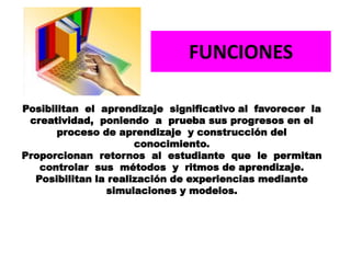 Posibilitan el aprendizaje significativo al favorecer la
creatividad, poniendo a prueba sus progresos en el
proceso de aprendizaje y construcción del
conocimiento.
Proporcionan retornos al estudiante que le permitan
controlar sus métodos y ritmos de aprendizaje.
Posibilitan la realización de experiencias mediante
simulaciones y modelos.
FUNCIONES
 