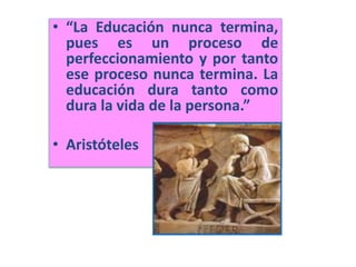 • “La Educación nunca termina,
pues es un proceso de
perfeccionamiento y por tanto
ese proceso nunca termina. La
educación dura tanto como
dura la vida de la persona.”
• Aristóteles
 