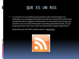 QUE ES UN RSS
 es una forma muy sencilla para que puedas recibir, directamente en tu
ordenador o en una página web online (a través de un lector RSS) información
actualizada sobre tus páginas web favoritas, sin necesidad de que tengas que
visitarlas una a una. Esta información se actualiza automáticamente, sin que
tengas que hacer nada. Para recibir las noticias RSS la página deberá tener
disponible el servicio RSS y deberás tener un lector Rss.
 
