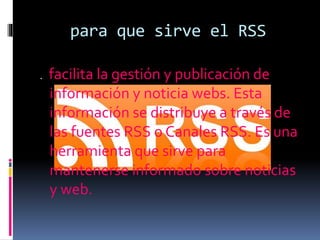 . facilita la gestión y publicación de
información y noticia webs. Esta
información se distribuye a través de
las fuentes RSS o Canales RSS. Es una
herramienta que sirve para
mantenerse informado sobre noticias
y web.
para que sirve el RSS
 