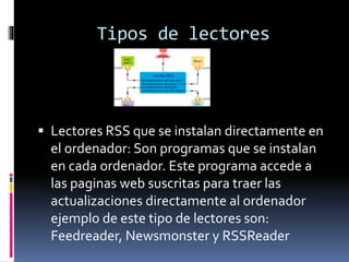 Tipos de lectores
 Lectores RSS que se instalan directamente en
el ordenador: Son programas que se instalan
en cada ordenador. Este programa accede a
las paginas web suscritas para traer las
actualizaciones directamente al ordenador
ejemplo de este tipo de lectores son:
Feedreader, Newsmonster y RSSReader
 