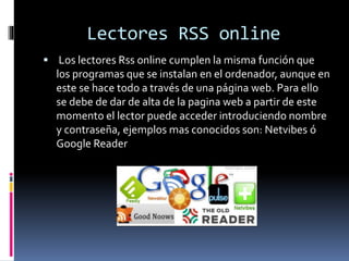 Lectores RSS online
 Los lectores Rss online cumplen la misma función que
los programas que se instalan en el ordenador, aunque en
este se hace todo a través de una página web. Para ello
se debe de dar de alta de la pagina web a partir de este
momento el lector puede acceder introduciendo nombre
y contraseña, ejemplos mas conocidos son: Netvibes ó
Google Reader
 