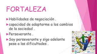 FORTALEZA
Habilidades de negociación .
capacidad de adaptarme a los cambios
de la sociedad .
Perseverante .
Soy perseverante y sigo adelante
pese a las dificultades .
 