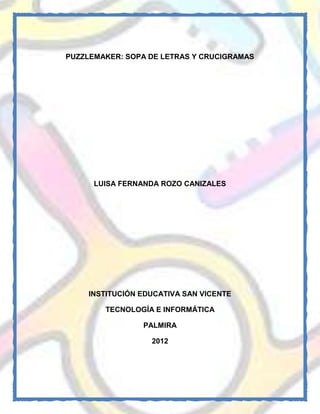 PUZZLEMAKER: SOPA DE LETRAS Y CRUCIGRAMAS




      LUISA FERNANDA ROZO CANIZALES




    INSTITUCIÓN EDUCATIVA SAN VICENTE

        TECNOLOGÍA E INFORMÁTICA

                PALMIRA

                  2012
 