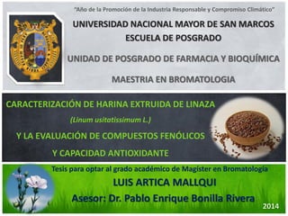 UNIVERSIDAD NACIONAL MAYOR DE SAN MARCOSESCUELA DE POSGRADOUNIDAD DE POSGRADO DE FARMACIA Y BIOQUÍMICAMAESTRIA EN BROMATOLOGIALUIS ARTICA MALLQUI 
Tesis para optar al grado académico de Magíster en Bromatología 
CARACTERIZACIÓN DE HARINA EXTRUIDA DE LINAZA 
(Linum usitatissimum L.) 
Y LA EVALUACIÓN DE COMPUESTOS FENÓLICOS 
Y CAPACIDAD ANTIOXIDANTE2014 
“Año de la Promoción de la Industria Responsable y Compromiso Climático” Asesor: Dr. Pablo Enrique Bonilla Rivera  